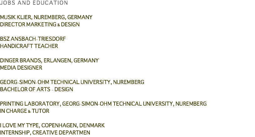 JOBS AND EDUCATION MUSIK KLIER, NUREMBERG, GERMANY DIRECTOR MARKETING & DESIGN BSZ ANSBACH-TRIESDORF HANDICRAFT TEACHER DINGER BRANDS, ERLANGEN, GERMANY MEDIA DESIGNER GEORG-SIMON-OHM TECHNICAL UNIVERSITY, NUREMBERG BACHELOR OF ARTS - DESIGN PRINTING LABORATORY, GEORG-SIMON-OHM TECHNICAL UNIVERSITY, NUREMBERG IN CHARGE & TUTOR I LOVE MY TYPE, COPENHAGEN, DENMARK INTERNSHIP, CREATIVE DEPARTMEN
